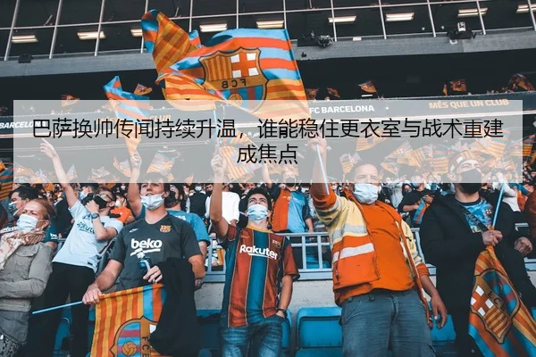 巴萨换帅传闻持续升温，谁能稳住更衣室与战术重建成焦点